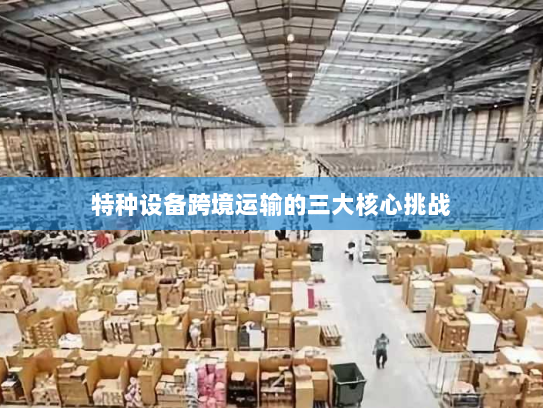 特种设备跨境运输的三大核心挑战