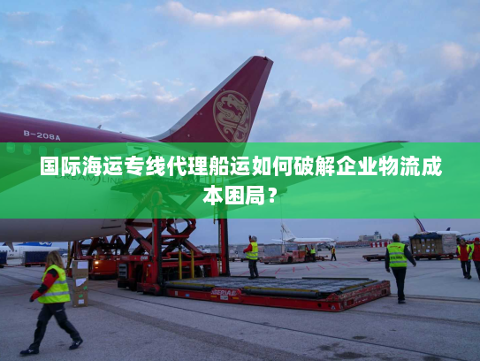 国际海运专线代理船运如何破解企业物流成本困局? 国际海运专线代理船运如何破解企业物流成本困局?