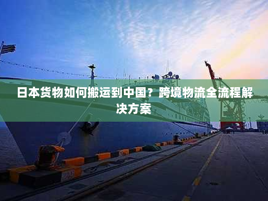 日本货物如何搬运到中国?跨境物流全流程解决方案 日本货物如何搬运到中国?跨境物流全流程解决方案