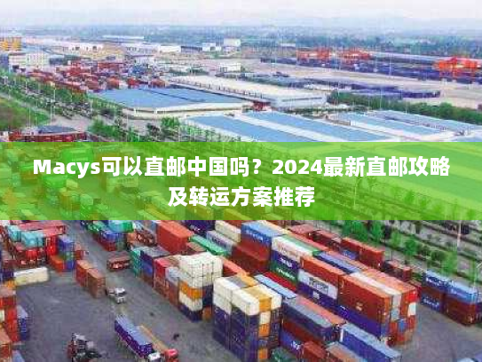 Macys可以直邮中国吗？2024最新直邮攻略及转运方案推荐