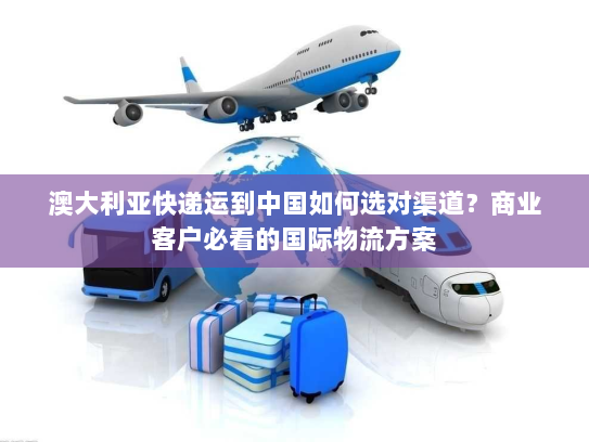 澳大利亚快递运到中国如何选对渠道？商业客户必看的国际物流方案