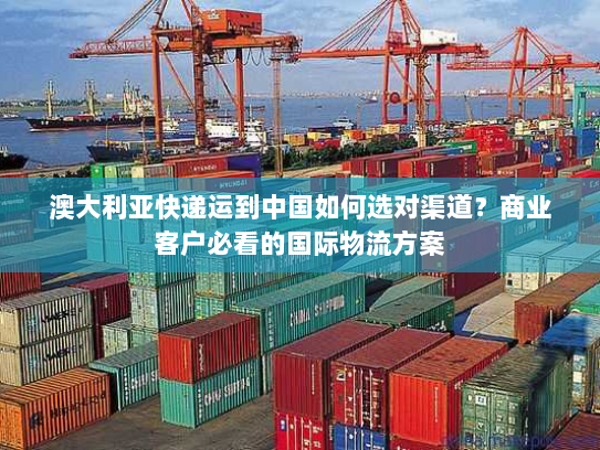 澳大利亚快递运到中国如何选对渠道？商业客户必看的国际物流方案