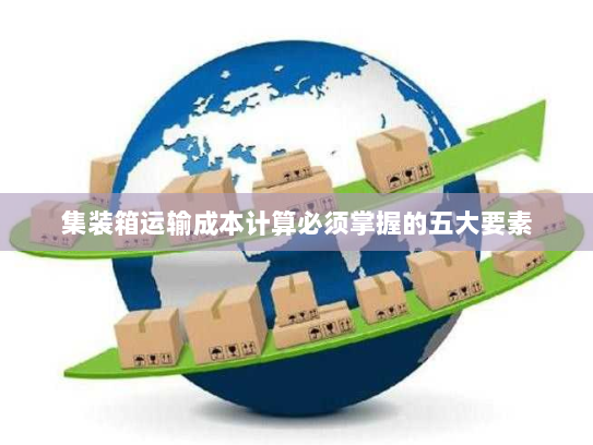 集装箱运输成本计算必须掌握的五大要素 集装箱运输成本计算必须掌握的五大要素