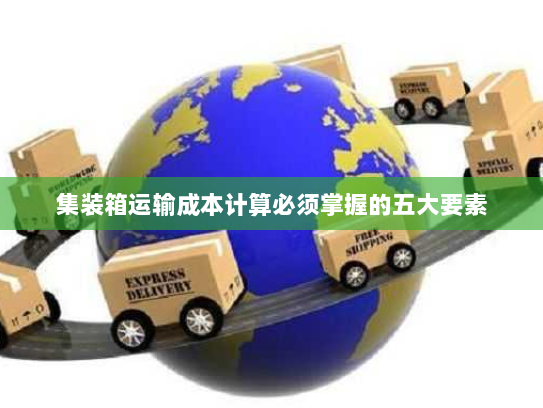 集装箱运输成本计算必须掌握的五大要素 集装箱运输成本计算必须掌握的五大要素