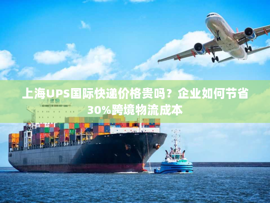 上海UPS国际快递价格贵吗？企业如何节省30%跨境物流成本