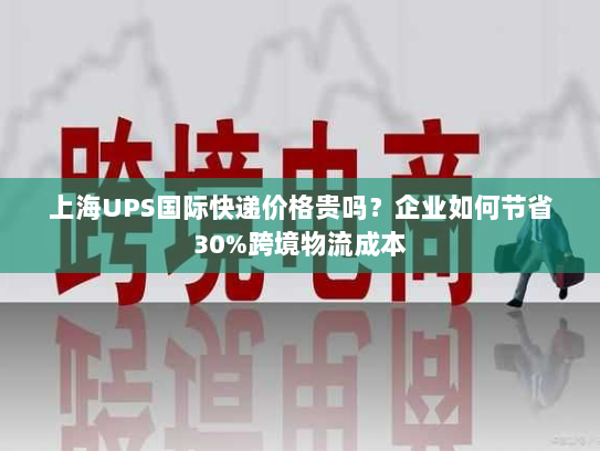 上海UPS国际快递价格贵吗？企业如何节省30%跨境物流成本