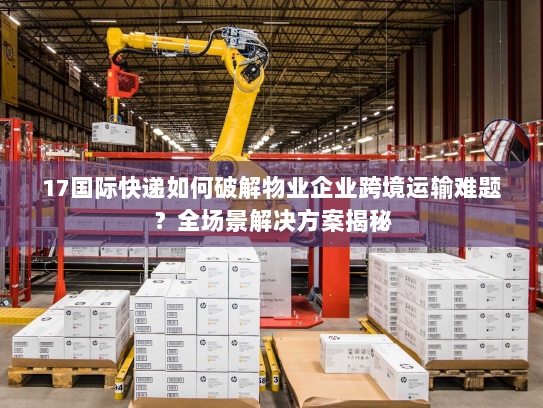 17国际快递如何破解物业企业跨境运输难题?全场景解决方案揭秘 17国际快递如何破解物业企业跨境运输难题?全场景解决方案揭秘