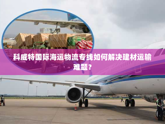 科威特国际海运物流专线如何解决建材运输难题？