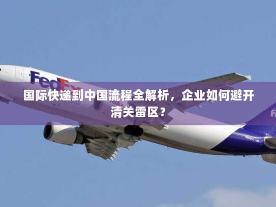 国际快递到中国流程全解析,企业如何避开清关雷区? 国际快递到中国流程全解析,企业如何避开清关雷区?