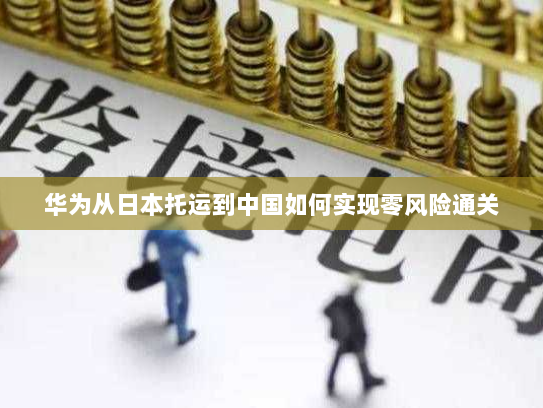 华为从日本托运到中国如何实现零风险通关 华为从日本托运到中国如何实现零风险通关