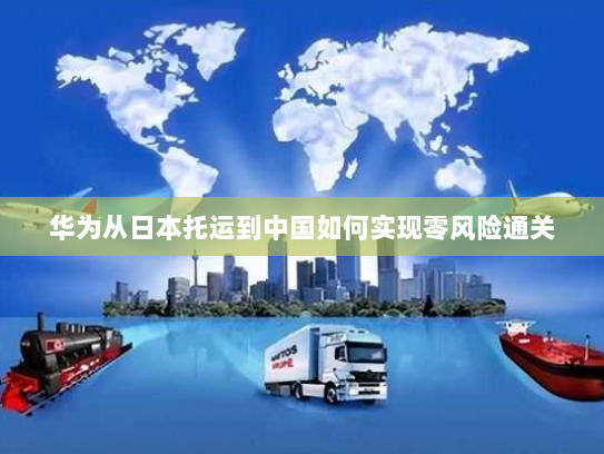 华为从日本托运到中国如何实现零风险通关