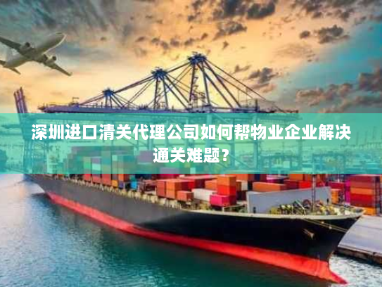深圳进口清关代理公司如何帮物业企业解决通关难题? 深圳进口清关代理公司如何帮物业企业解决通关难题?