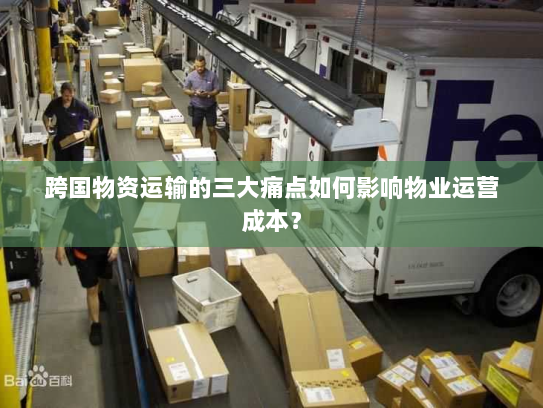 跨国物资运输的三大痛点如何影响物业运营成本? 跨国物资运输的三大痛点如何影响物业运营成本?