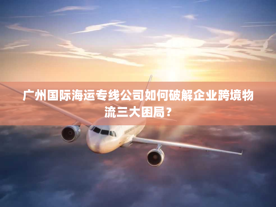 广州国际海运专线公司如何破解企业跨境物流三大困局? 广州国际海运专线公司如何破解企业跨境物流三大困局?