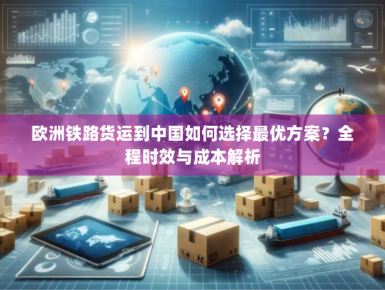 欧洲铁路货运到中国如何选择最优方案?全程时效与成本解析 欧洲铁路货运到中国如何选择最优方案?全程时效与成本解析