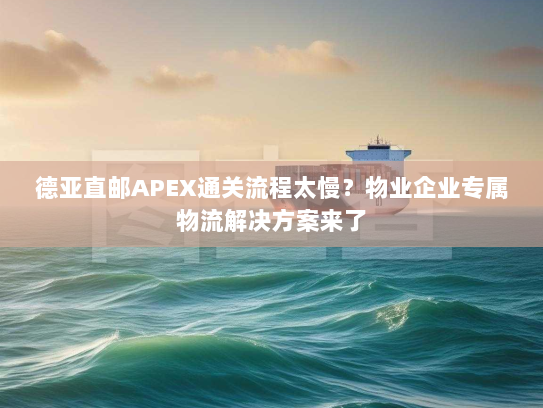 德亚直邮APEX通关流程太慢？物业企业专属物流解决方案来了