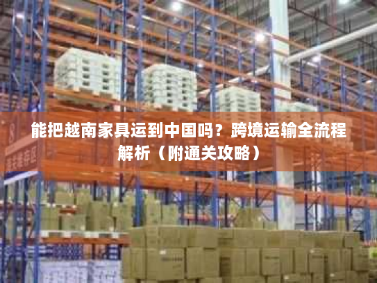 能把越南家具运到中国吗?跨境运输全流程解析(附通关攻略) 能把越南家具运到中国吗?跨境运输全流程解析(附通关攻略)