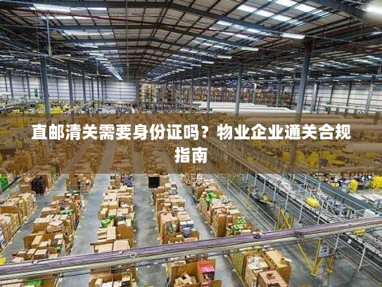 直邮清关需要身份证吗?物业企业通关合规指南 直邮清关需要身份证吗?物业企业通关合规指南