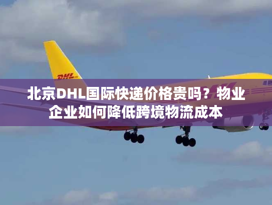 北京DHL国际快递价格贵吗？物业企业如何降低跨境物流成本