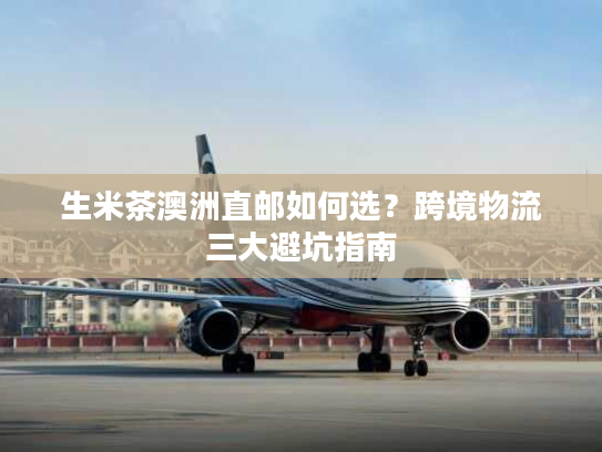 生米茶澳洲直邮如何选？跨境物流三大避坑指南