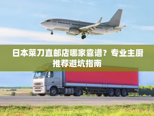 日本菜刀直邮店哪家靠谱？专业主厨推荐避坑指南