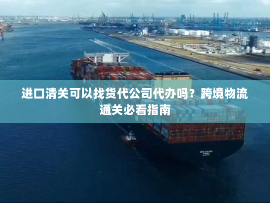 进口清关可以找货代公司代办吗？跨境物流通关必看指南