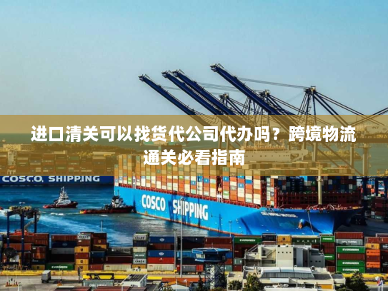 进口清关可以找货代公司代办吗?跨境物流通关必看指南 进口清关可以找货代公司代办吗?跨境物流通关必看指南