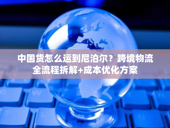 中国货怎么运到尼泊尔？跨境物流全流程拆解+成本优化方案