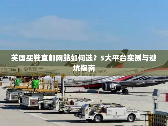 英国买鞋直邮网站如何选?5大平台实测与避坑指南 英国买鞋直邮网站如何选?5大平台实测与避坑指南