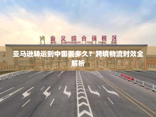 亚马逊转运到中国要多久?跨境物流时效全解析 亚马逊转运到中国要多久?跨境物流时效全解析