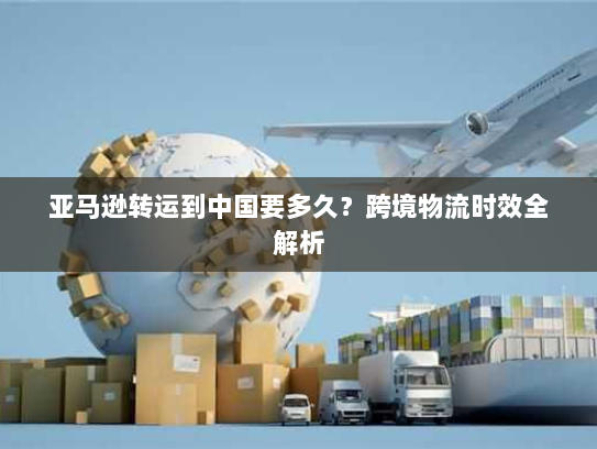 亚马逊转运到中国要多久?跨境物流时效全解析 亚马逊转运到中国要多久?跨境物流时效全解析