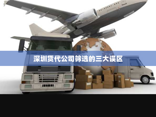 深圳货代公司筛选的三大误区 深圳货代公司筛选的三大误区