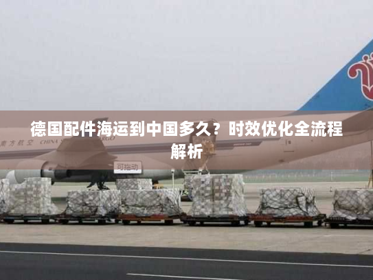 德国配件海运到中国多久？时效优化全流程解析