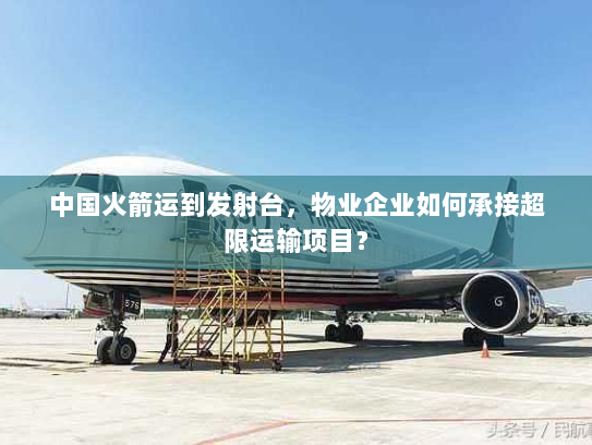 中国火箭运到发射台,物业企业如何承接超限运输项目? 中国火箭运到发射台,物业企业如何承接超限运输项目?