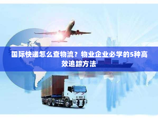 国际快递怎么查物流?物业企业必学的5种高效追踪方法 国际快递怎么查物流?物业企业必学的5种高效追踪方法
