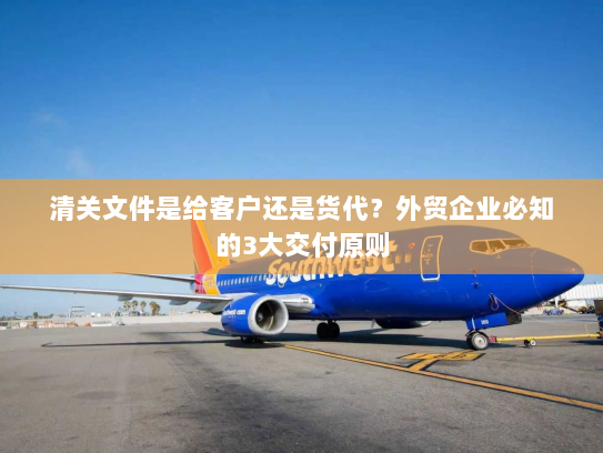 清关文件是给客户还是货代?外贸企业必知的3大交付原则 清关文件是给客户还是货代?外贸企业必知的3大交付原则