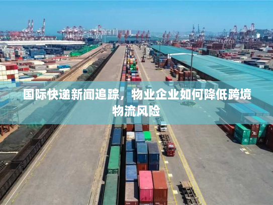国际快递新闻追踪，物业企业如何降低跨境物流风险