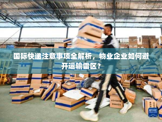 国际快递注意事项全解析，物业企业如何避开运输雷区？