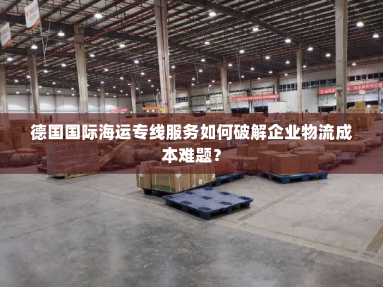 德国国际海运专线服务如何破解企业物流成本难题? 德国国际海运专线服务如何破解企业物流成本难题?