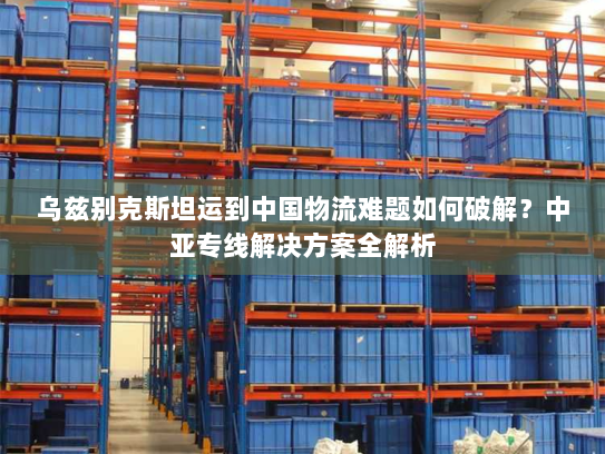 乌兹别克斯坦运到中国物流难题如何破解?中亚专线解决方案全解析 乌兹别克斯坦运到中国物流难题如何破解?中亚专线解决方案全解析