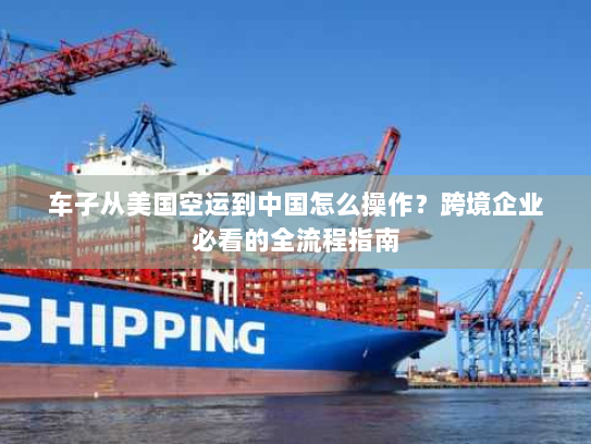 车子从美国空运到中国怎么操作?跨境企业必看的全流程指南 车子从美国空运到中国怎么操作?跨境企业必看的全流程指南