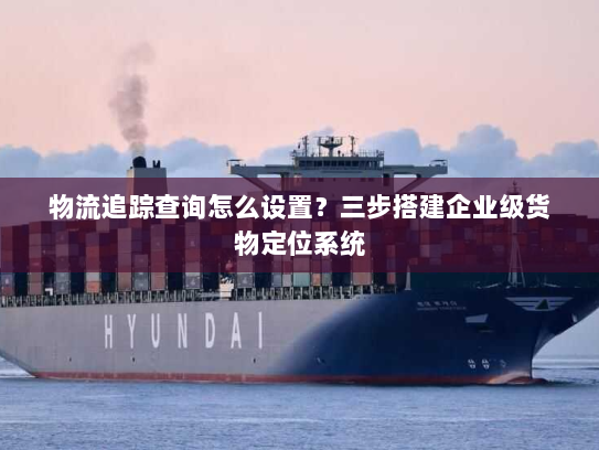 物流追踪查询怎么设置?三步搭建企业级货物定位系统 物流追踪查询怎么设置?三步搭建企业级货物定位系统