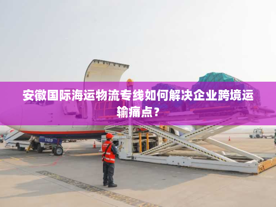 安徽国际海运物流专线如何解决企业跨境运输痛点? 安徽国际海运物流专线如何解决企业跨境运输痛点?
