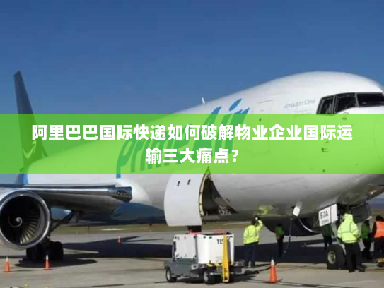 阿里巴巴国际快递如何破解物业企业国际运输三大痛点？