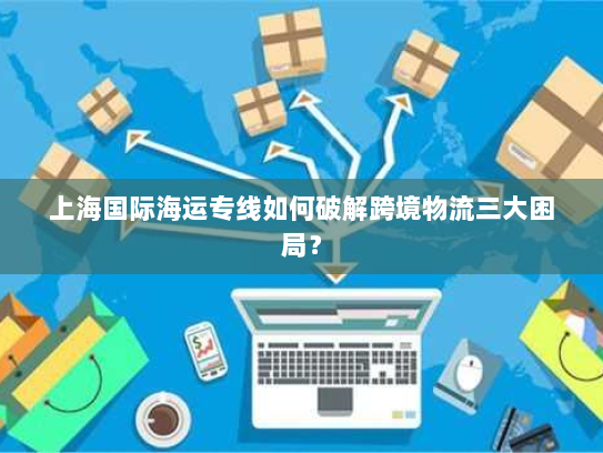 上海国际海运专线如何破解跨境物流三大困局? 上海国际海运专线如何破解跨境物流三大困局?