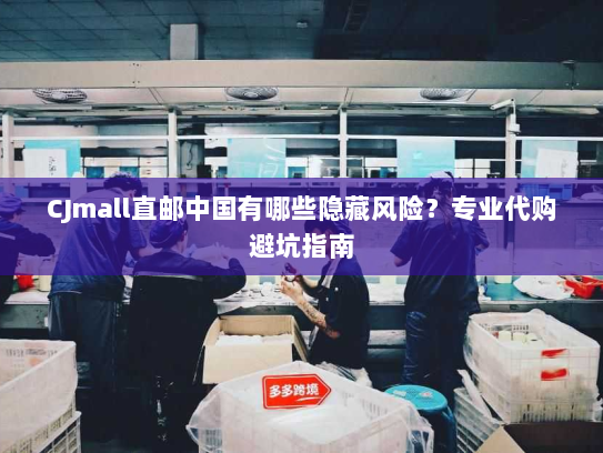 CJmall直邮中国有哪些隐藏风险?专业代购避坑指南 CJmall直邮中国有哪些隐藏风险?专业代购避坑指南