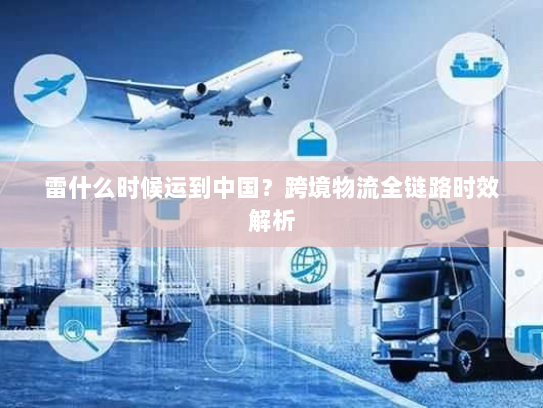 雷什么时候运到中国?跨境物流全链路时效解析 雷什么时候运到中国?跨境物流全链路时效解析