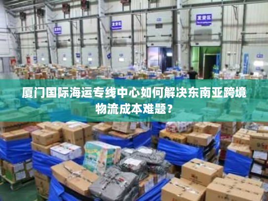 厦门国际海运专线中心如何解决东南亚跨境物流成本难题? 厦门国际海运专线中心如何解决东南亚跨境物流成本难题?