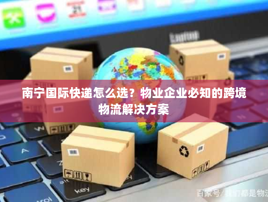 南宁国际快递怎么选？物业企业必知的跨境物流解决方案