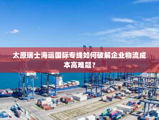 太原瑞士海运国际专线如何破解企业物流成本高难题? 太原瑞士海运国际专线如何破解企业物流成本高难题?